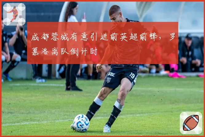 成都蓉城有意引进前英超前锋，罗慕洛离队倒计时