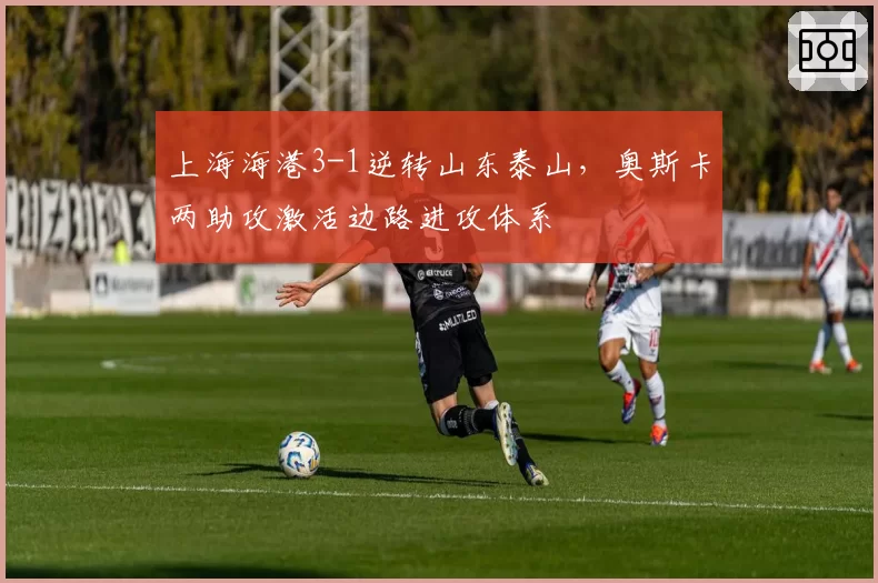 上海海港3-1逆转山东泰山,奥斯卡两助攻激活边路进攻体系