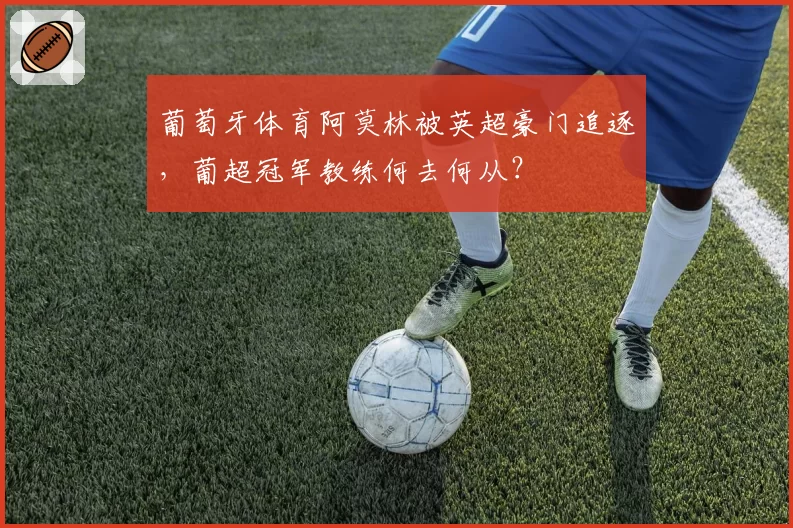 葡萄牙体育阿莫林被英超豪门追逐,葡超冠军教练何去何从?