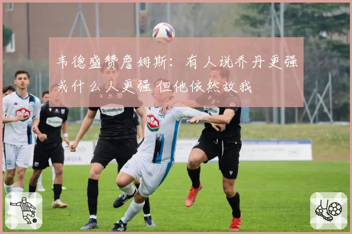 韦德盛赞詹姆斯：有人说乔丹更强或什么人更强 但他依然故我