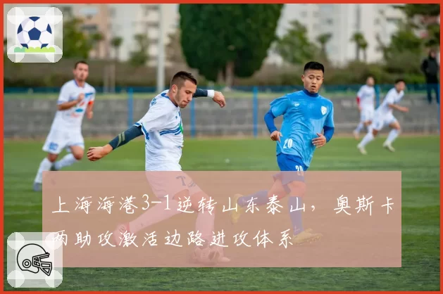 上海海港3-1逆转山东泰山,奥斯卡两助攻激活边路进攻体系
