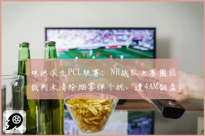 绝地求生PCL联赛：NH战队决赛圈因裁判未清除烟雾弹干扰，遭4AM翻盘队员赛后摔耳机