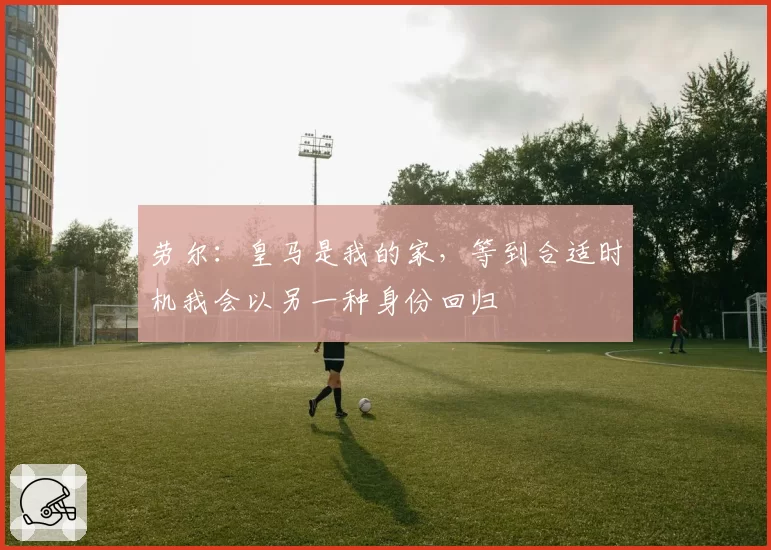 劳尔:皇马是我的家,等到合适时机我会以另一种身份回归