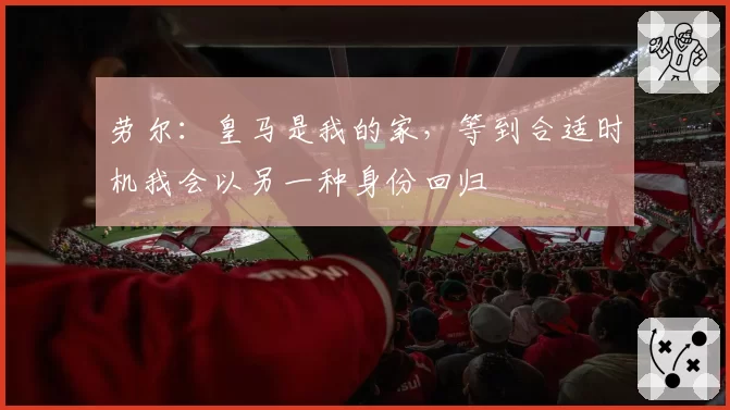 劳尔:皇马是我的家,等到合适时机我会以另一种身份回归