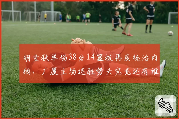 胡金秋单场38分14篮板再度统治内线，广厦主场连胜势头究竟还有谁能叫停？