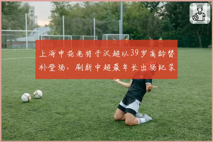 上海申花老将于汉超以39岁高龄替补登场，刷新中超最年长出场纪录