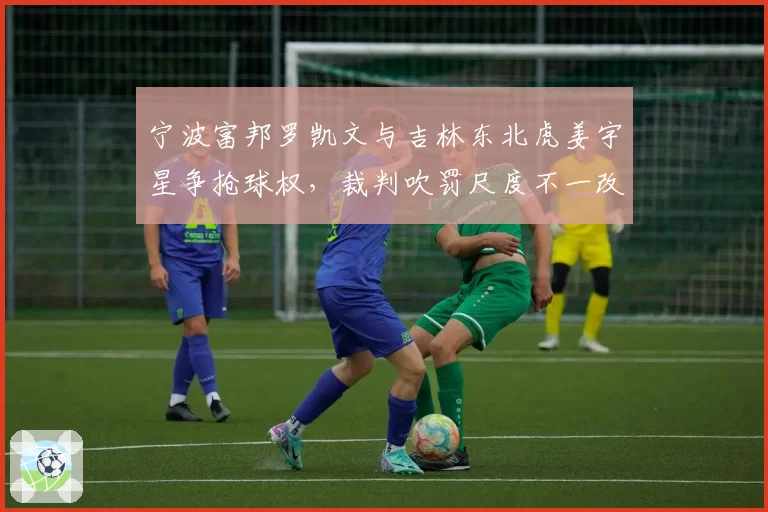 宁波富邦罗凯文与吉林东北虎姜宇星争抢球权,裁判吹罚尺度不一改变比赛走势