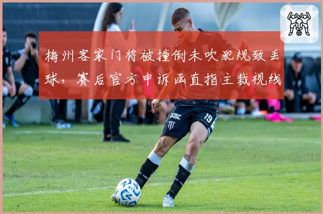 梅州客家门将被撞倒未吹犯规致丢球，赛后官方申诉函直指主裁视线受阻却未借助VAR__br_