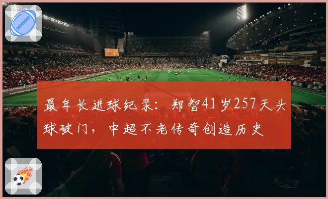 最年长进球纪录：郑智41岁257天头球破门，中超不老传奇创造历史