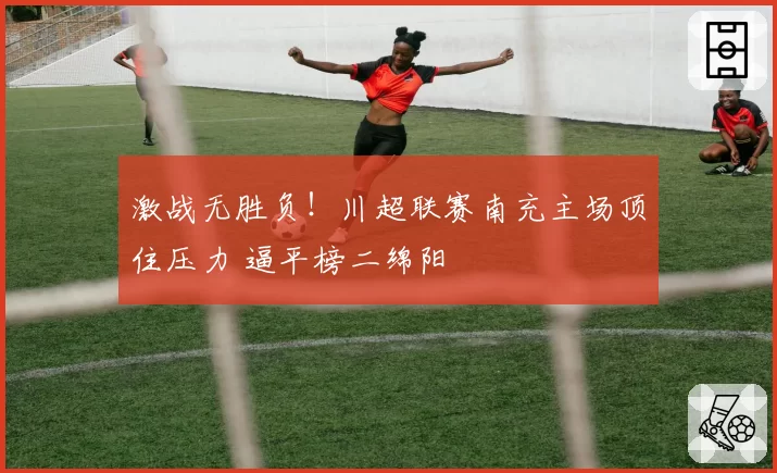 激战无胜负!川超联赛南充主场顶住压力 逼平榜二绵阳