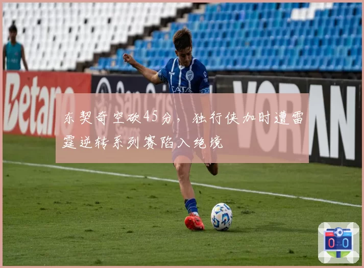 东契奇空砍45分，独行侠加时遭雷霆逆转系列赛陷入绝境