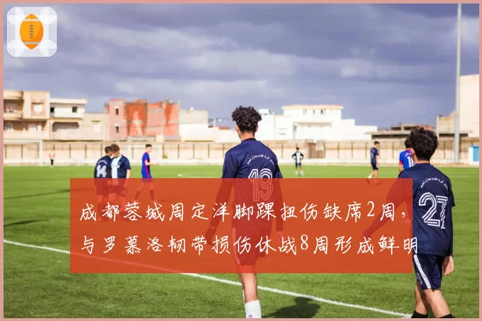 成都蓉城周定洋脚踝扭伤缺席2周，与罗慕洛韧带损伤休战8周形成鲜明对比
