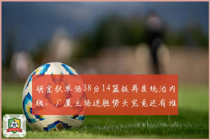胡金秋单场38分14篮板再度统治内线，广厦主场连胜势头究竟还有谁能叫停？