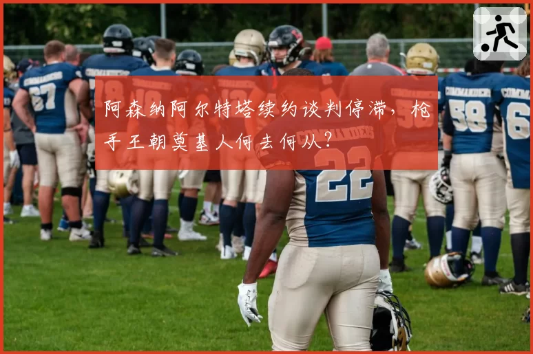 阿森纳阿尔特塔续约谈判停滞,枪手王朝奠基人何去何从?