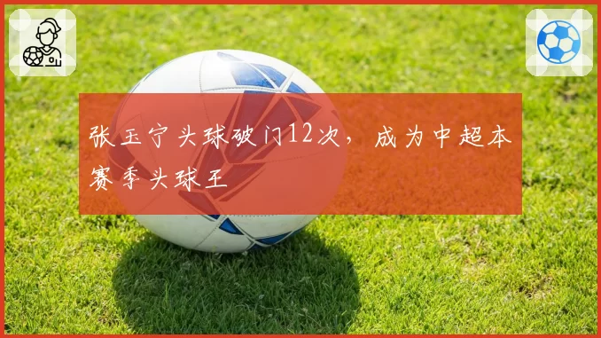 张玉宁头球破门12次，成为中超本赛季头球王