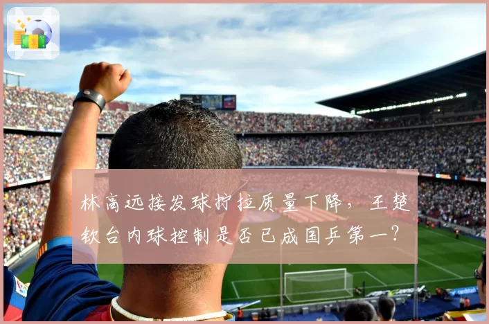 林高远接发球拧拉质量下降，王楚钦台内球控制是否已成国乒第一？