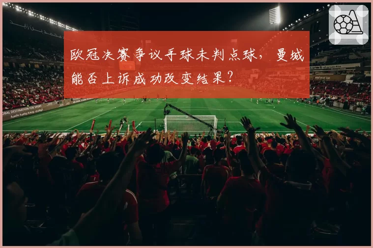 欧冠决赛争议手球未判点球，曼城能否上诉成功改变结果？