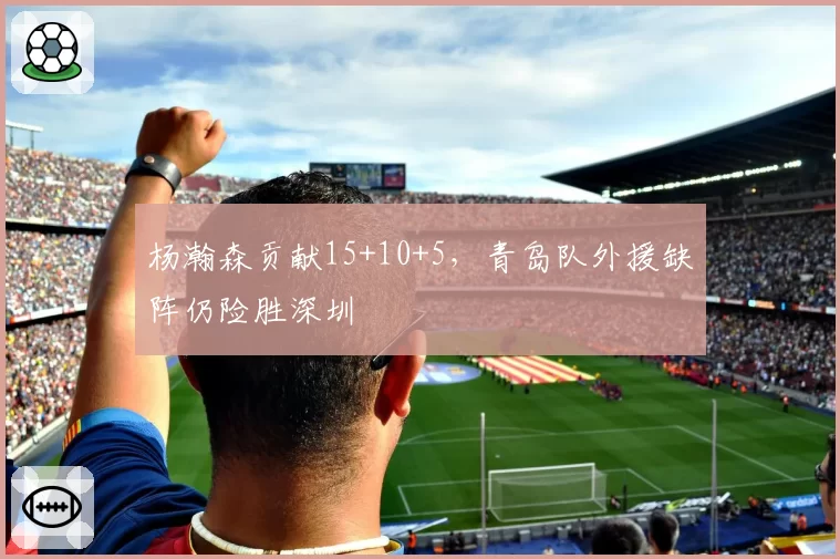 杨瀚森贡献15+10+5,青岛队外援缺阵仍险胜深圳