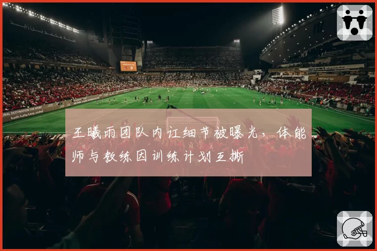 王曦雨团队内讧细节被曝光,体能师与教练因训练计划互撕