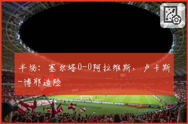 半场:塞尔塔0-0阿拉维斯,卢卡斯-博耶造险