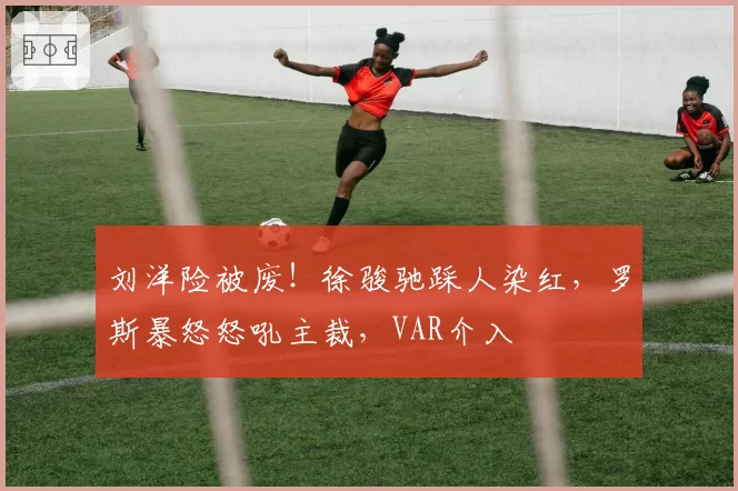 刘洋险被废!徐骏驰踩人染红,罗斯暴怒怒吼主裁,VAR介入