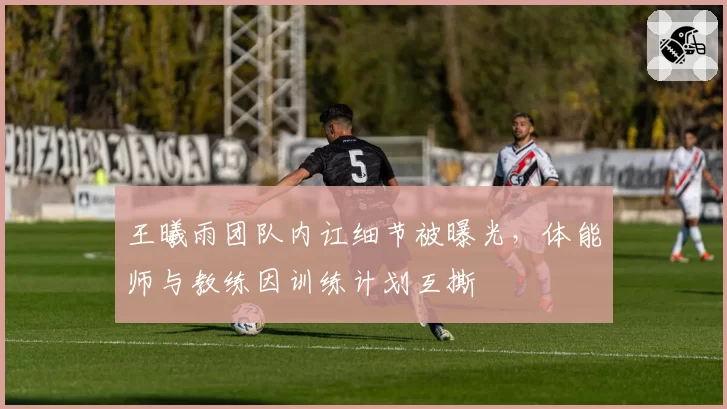 王曦雨团队内讧细节被曝光,体能师与教练因训练计划互撕
