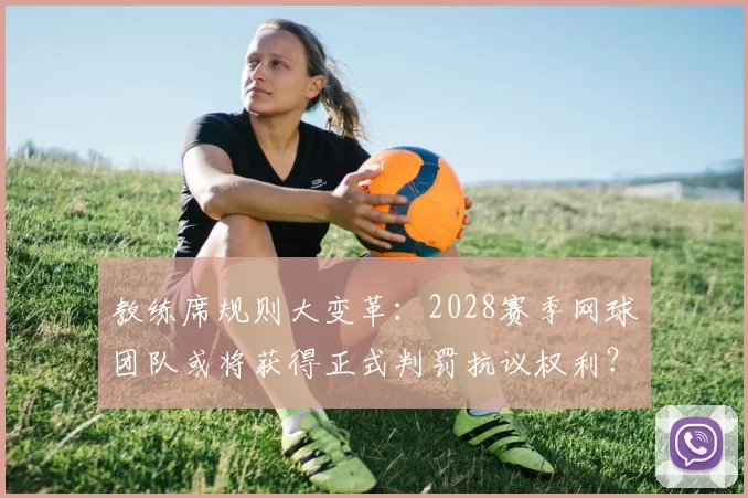 教练席规则大变革：2028赛季网球团队或将获得正式判罚抗议权利？