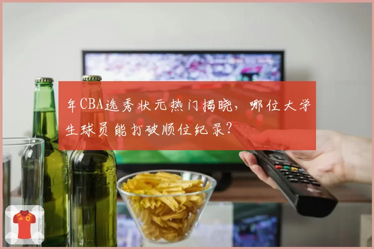 年CBA选秀状元热门揭晓，哪位大学生球员能打破顺位纪录？