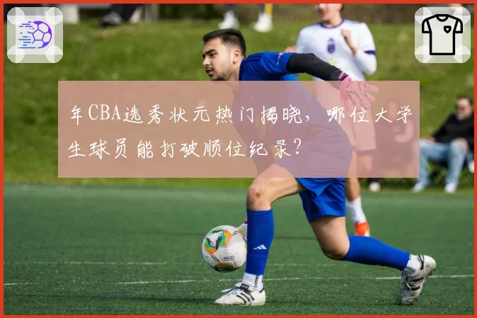 年CBA选秀状元热门揭晓，哪位大学生球员能打破顺位纪录？
