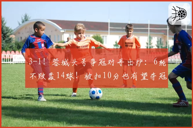 3-1！蓉城头号争冠对手出炉：6轮不败轰14球！被扣10分也有望夺冠