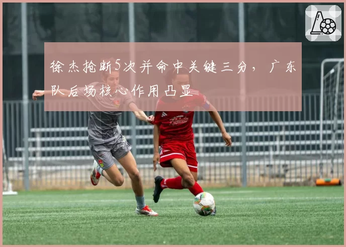 徐杰抢断5次并命中关键三分，广东队后场核心作用凸显