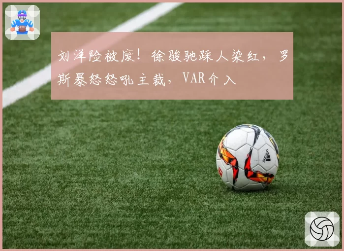 刘洋险被废！徐骏驰踩人染红，罗斯暴怒怒吼主裁，VAR介入