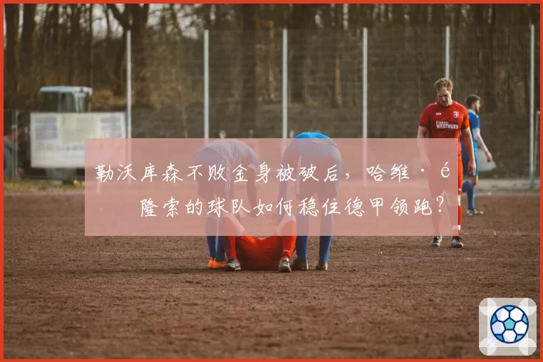 勒沃库森不败金身被破后，哈维·阿隆索的球队如何稳住德甲领跑？