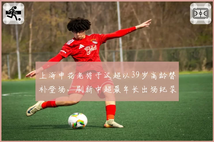 上海申花老将于汉超以39岁高龄替补登场，刷新中超最年长出场纪录