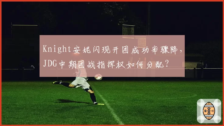 Knight安妮闪现开团成功率骤降,JDG中期团战指挥权如何分配?