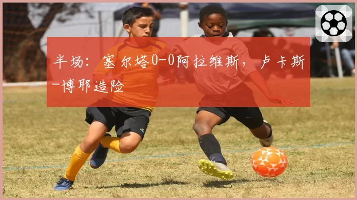 半场：塞尔塔0-0阿拉维斯，卢卡斯-博耶造险