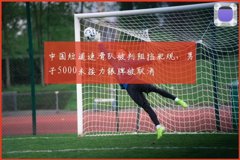 中国短道速滑队被判阻挡犯规,男子5000米接力银牌被取消