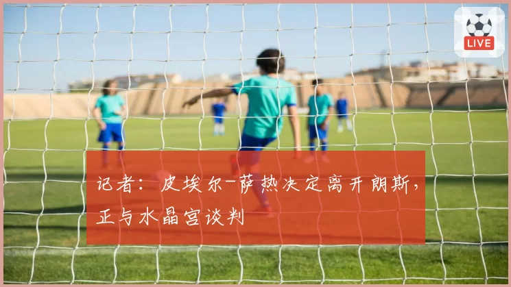 记者:皮埃尔-萨热决定离开朗斯,正与水晶宫谈判