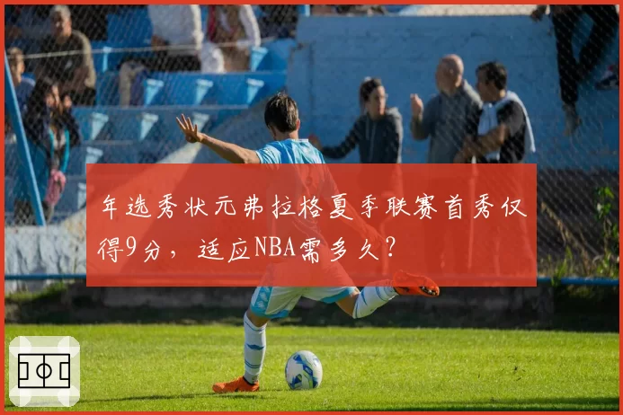 年选秀状元弗拉格夏季联赛首秀仅得9分，适应NBA需多久？