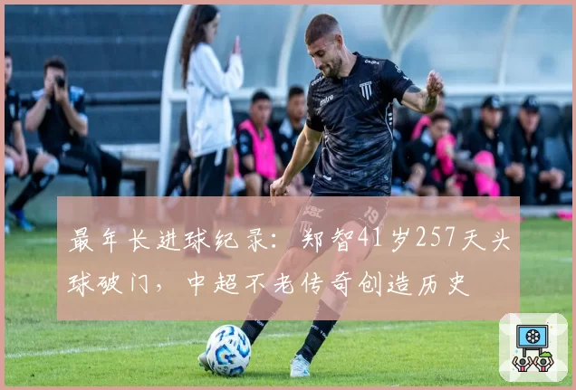 最年长进球纪录：郑智41岁257天头球破门，中超不老传奇创造历史