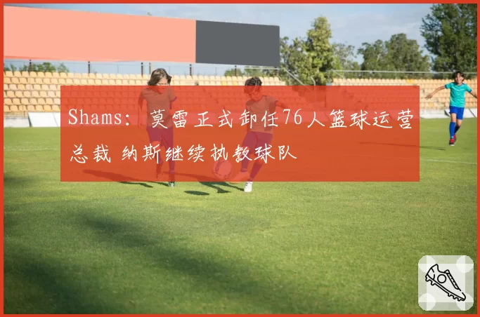 Shams:莫雷正式卸任76人篮球运营总裁 纳斯继续执教球队