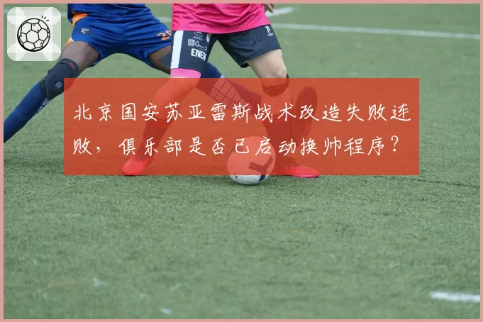 北京国安苏亚雷斯战术改造失败连败,俱乐部是否已启动换帅程序?