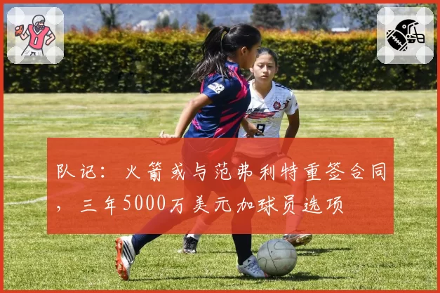 队记:火箭或与范弗利特重签合同,三年5000万美元加球员选项