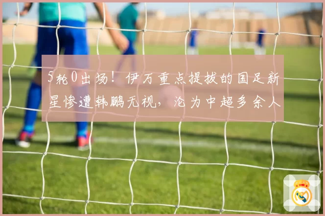 5轮0出场！伊万重点提拔的国足新星惨遭韩鹏无视，沦为中超多余人