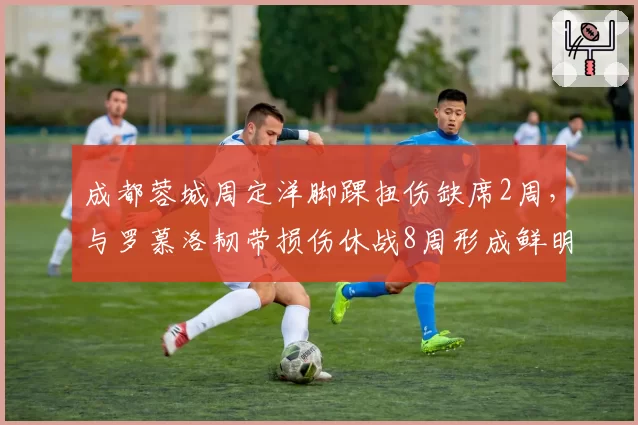 成都蓉城周定洋脚踝扭伤缺席2周，与罗慕洛韧带损伤休战8周形成鲜明对比