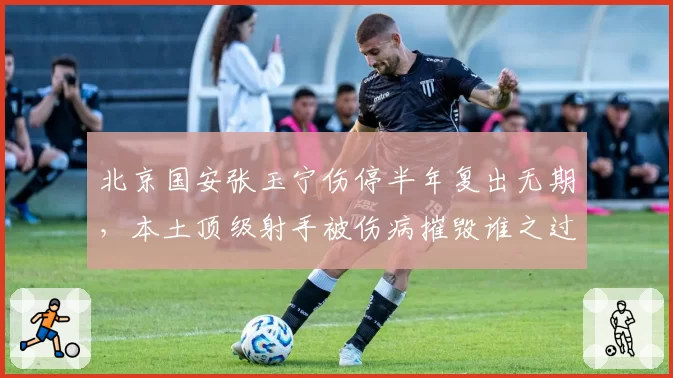 北京国安张玉宁伤停半年复出无期，本土顶级射手被伤病摧毁谁之过？