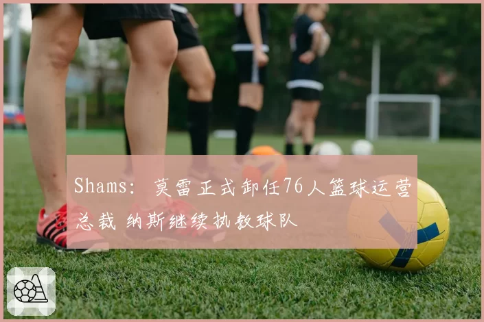 Shams:莫雷正式卸任76人篮球运营总裁 纳斯继续执教球队