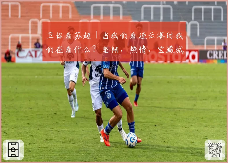 卫你看苏超|当我们看连云港时我们在看什么?坚韧、热情、宝藏城市!