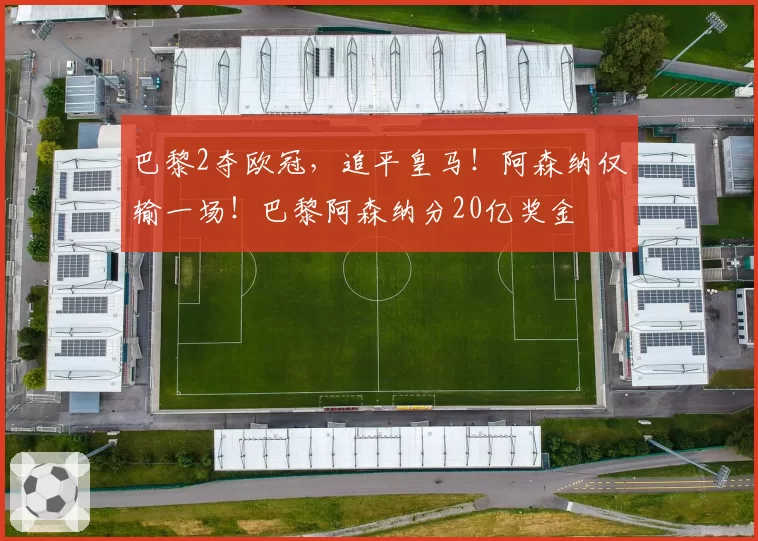 巴黎2夺欧冠,追平皇马!阿森纳仅输一场!巴黎阿森纳分20亿奖金